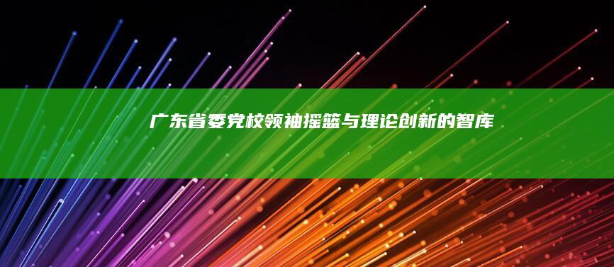 广东省委党校：领袖摇篮与理论创新的智库